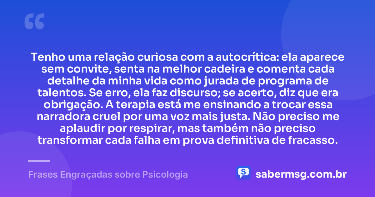 Tenho uma relação curiosa com a autocrítica: ela aparece sem convite, senta na melhor cadeira e comenta cada detalhe da minha vida como jurada de programa de talentos. Se erro, ela faz discurso; se acerto, diz que era obrigação. A terapia está me ensinando a trocar essa narradora cruel por uma voz mais justa. Não preciso me aplaudir por respirar, mas também não preciso transformar cada falha em prova definitiva de fracasso. — Frases Engraçadas sobre Psicologia