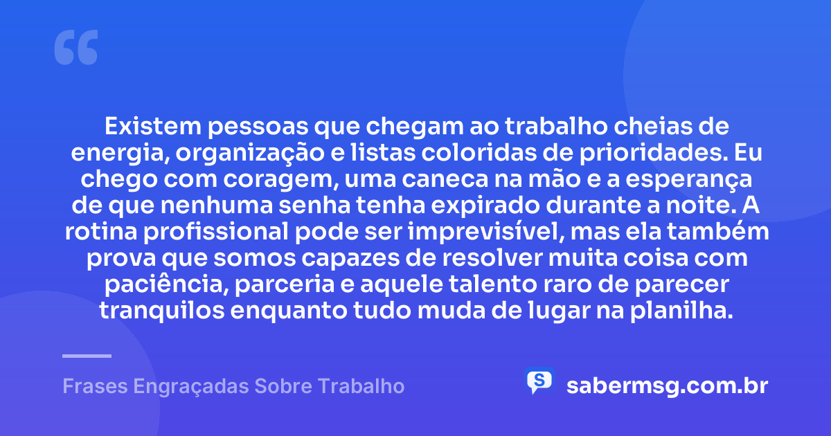Existem pessoas que chegam ao trabalho cheias de energia, organização e listas coloridas de prioridades. Eu chego com coragem, uma caneca na mão e a esperança de que nenhuma senha tenha expirado durante a noite. A rotina profissional pode ser imprevisível, mas ela também prova que somos capazes de resolver muita coisa com paciência, parceria e aquele talento raro de parecer tranquilos enquanto tudo muda de lugar na planilha. — Frases Engraçadas Sobre Trabalho