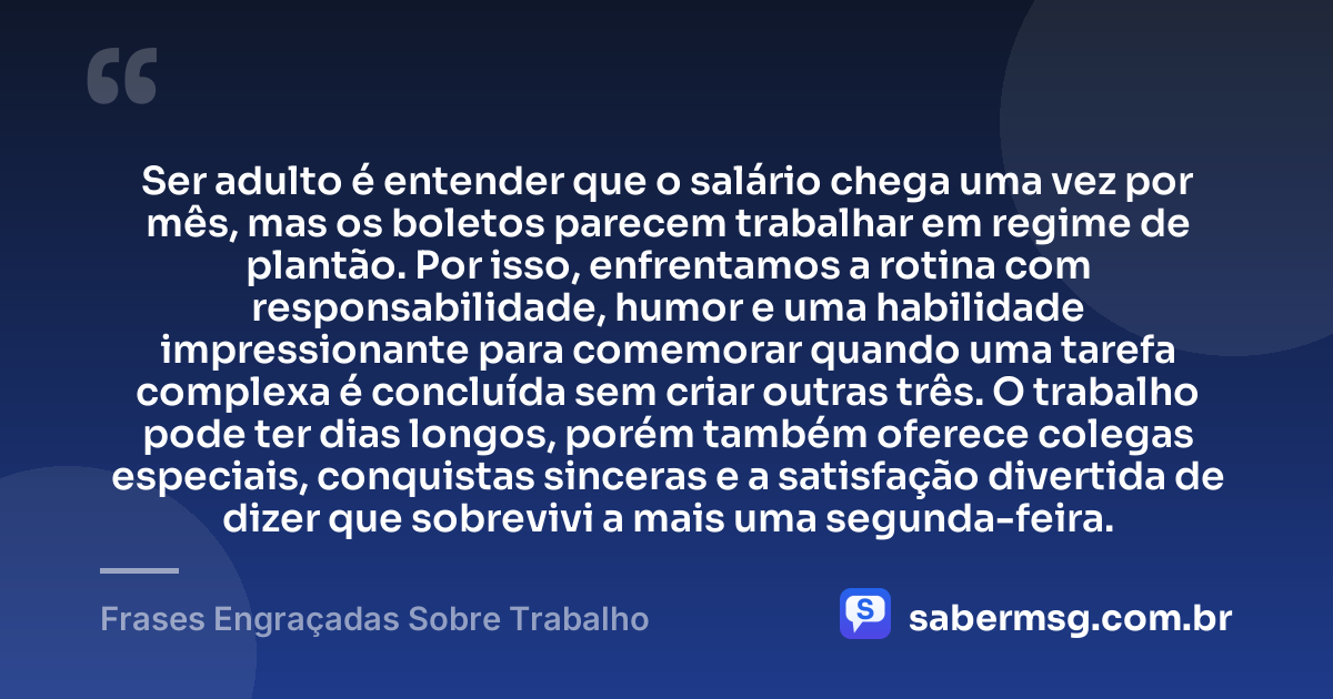 Ser adulto é entender que o salário chega uma vez por mês, mas os boletos parecem trabalhar em regime de plantão. Por isso, enfrentamos a rotina com responsabilidade, humor e uma habilidade impressionante para comemorar quando uma tarefa complexa é concluída sem criar outras três. O trabalho pode ter dias longos, porém também oferece colegas especiais, conquistas sinceras e a satisfação divertida de dizer que sobrevivi a mais uma segunda-feira. — Frases Engraçadas Sobre Trabalho