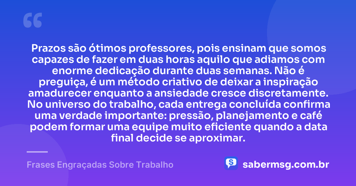 Prazos são ótimos professores, pois ensinam que somos capazes de fazer em duas horas aquilo que adiamos com enorme dedicação durante duas semanas. Não é preguiça, é um método criativo de deixar a inspiração amadurecer enquanto a ansiedade cresce discretamente. No universo do trabalho, cada entrega concluída confirma uma verdade importante: pressão, planejamento e café podem formar uma equipe muito eficiente quando a data final decide se aproximar. — Frases Engraçadas Sobre Trabalho
