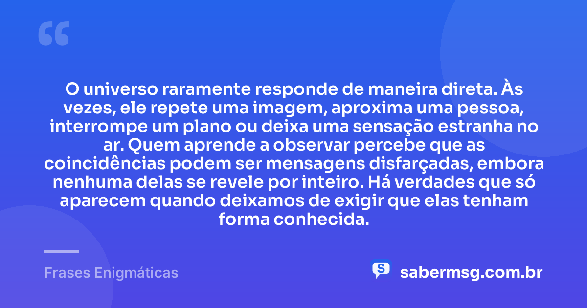 O universo raramente responde de maneira direta. Às vezes, ele repete uma imagem, aproxima uma pessoa, interrompe um plano ou deixa uma sensação estranha no ar. Quem aprende a observar percebe que as coincidências podem ser mensagens disfarçadas, embora nenhuma delas se revele por inteiro. Há verdades que só aparecem quando deixamos de exigir que elas tenham forma conhecida. — Frases Enigmáticas