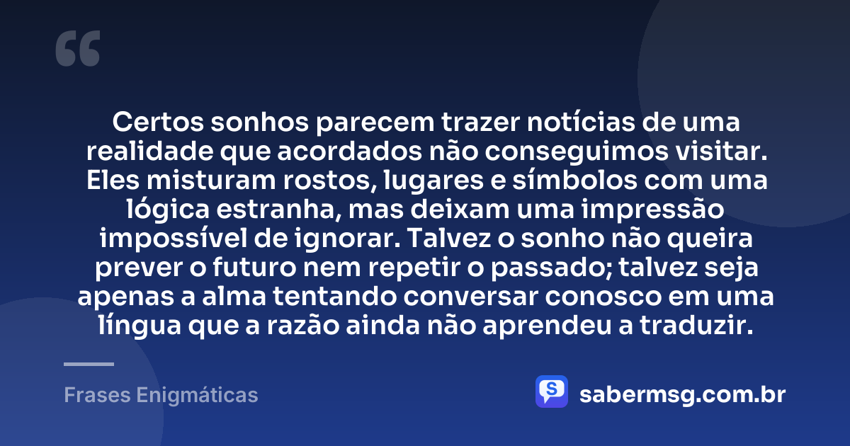 Certos sonhos parecem trazer notícias de uma realidade que acordados não conseguimos visitar. Eles misturam rostos, lugares e símbolos com uma lógica estranha, mas deixam uma impressão impossível de ignorar. Talvez o sonho não queira prever o futuro nem repetir o passado; talvez seja apenas a alma tentando conversar conosco em uma língua que a razão ainda não aprendeu a traduzir. — Frases Enigmáticas