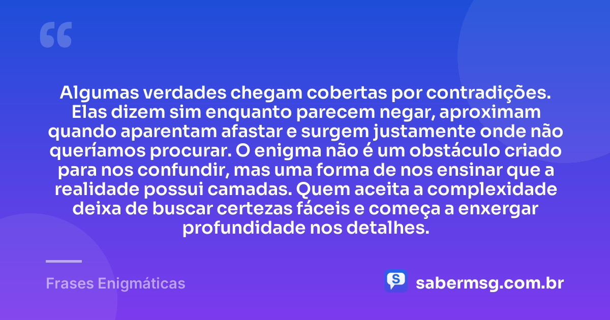 Algumas verdades chegam cobertas por contradições. Elas dizem sim enquanto parecem negar, aproximam quando aparentam afastar e surgem justamente onde não queríamos procurar. O enigma não é um obstáculo criado para nos confundir, mas uma forma de nos ensinar que a realidade possui camadas. Quem aceita a complexidade deixa de buscar certezas fáceis e começa a enxergar profundidade nos detalhes. — Frases Enigmáticas