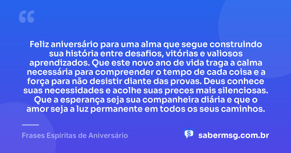 Feliz aniversário para uma alma que segue construindo sua história entre desafios, vitórias e valiosos aprendizados. Que este novo ano de vida traga a calma necessária para compreender o tempo de cada coisa e a força para não desistir diante das provas. Deus conhece suas necessidades e acolhe suas preces mais silenciosas. Que a esperança seja sua companheira diária e que o amor seja a luz permanente em todos os seus caminhos. — Frases Espíritas de Aniversário