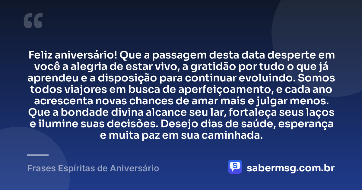 Feliz aniversário! Que a passagem desta data desperte em você a alegria de estar vivo, a gratidão por tudo o que já aprendeu e a disposição para continuar evoluindo. Somos todos viajores em busca de aperfeiçoamento, e cada ano acrescenta novas chances de amar mais e julgar menos. Que a bondade divina alcance seu lar, fortaleça seus laços e ilumine suas decisões. Desejo dias de saúde, esperança e muita paz em sua caminhada. — Frases Espíritas de Aniversário