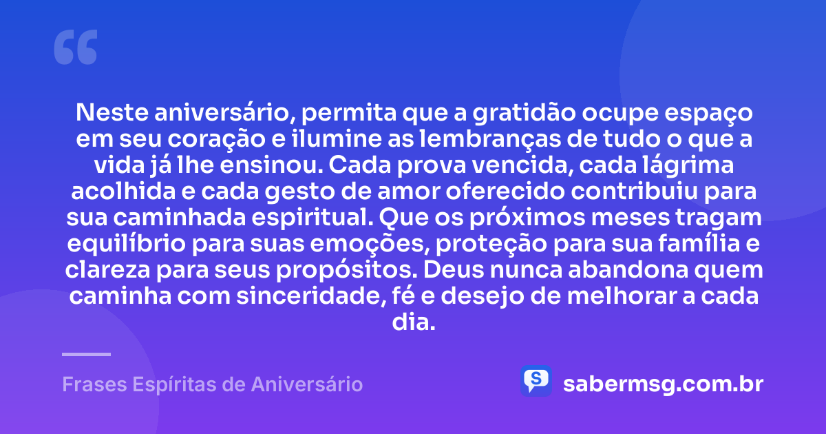Neste aniversário, permita que a gratidão ocupe espaço em seu coração e ilumine as lembranças de tudo o que a vida já lhe ensinou. Cada prova vencida, cada lágrima acolhida e cada gesto de amor oferecido contribuiu para sua caminhada espiritual. Que os próximos meses tragam equilíbrio para suas emoções, proteção para sua família e clareza para seus propósitos. Deus nunca abandona quem caminha com sinceridade, fé e desejo de melhorar a cada dia. — Frases Espíritas de Aniversário