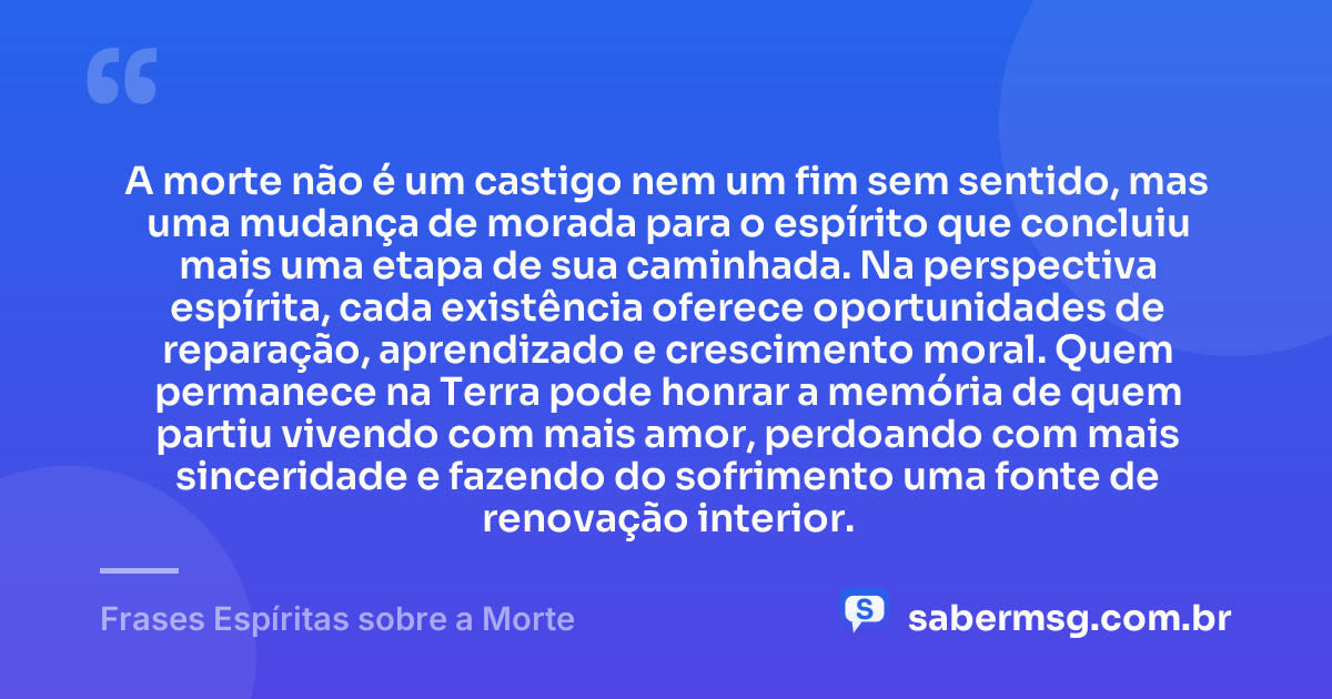 A morte não é um castigo nem um fim sem sentido, mas uma mudança de morada para o espírito que concluiu mais uma etapa de sua caminhada. Na perspectiva espírita, cada existência oferece oportunidades de reparação, aprendizado e crescimento moral. Quem permanece na Terra pode honrar a memória de quem partiu vivendo com mais amor, perdoando com mais sinceridade e fazendo do sofrimento uma fonte de renovação interior. — Frases Espíritas sobre a Morte