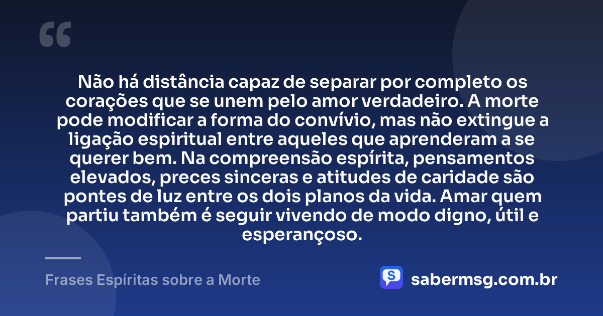 Não há distância capaz de separar por completo os corações que se unem pelo amor verdadeiro. A morte pode modificar a forma do convívio, mas não extingue a ligação espiritual entre aqueles que aprenderam a se querer bem. Na compreensão espírita, pensamentos elevados, preces sinceras e atitudes de caridade são pontes de luz entre os dois planos da vida. Amar quem partiu também é seguir vivendo de modo digno, útil e esperançoso. — Frases Espíritas sobre a Morte