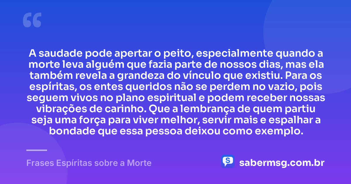 A saudade pode apertar o peito, especialmente quando a morte leva alguém que fazia parte de nossos dias, mas ela também revela a grandeza do vínculo que existiu. Para os espíritas, os entes queridos não se perdem no vazio, pois seguem vivos no plano espiritual e podem receber nossas vibrações de carinho. Que a lembrança de quem partiu seja uma força para viver melhor, servir mais e espalhar a bondade que essa pessoa deixou como exemplo. — Frases Espíritas sobre a Morte
