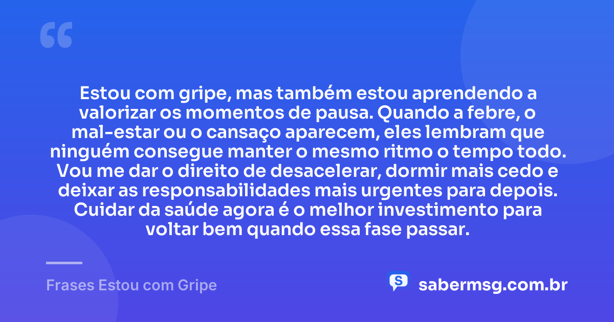 Estou com gripe, mas também estou aprendendo a valorizar os momentos de pausa. Quando a febre, o mal-estar ou o cansaço aparecem, eles lembram que ninguém consegue manter o mesmo ritmo o tempo todo. Vou me dar o direito de desacelerar, dormir mais cedo e deixar as responsabilidades mais urgentes para depois. Cuidar da saúde agora é o melhor investimento para voltar bem quando essa fase passar. — Frases Estou com Gripe