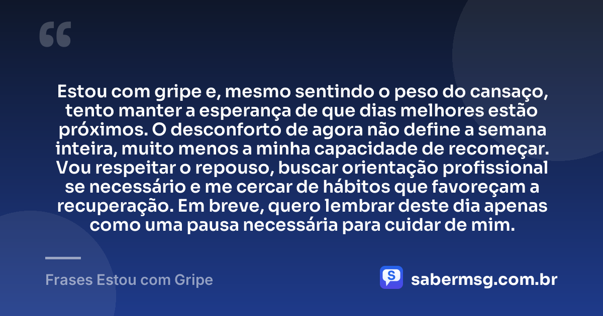 Estou com gripe e, mesmo sentindo o peso do cansaço, tento manter a esperança de que dias melhores estão próximos. O desconforto de agora não define a semana inteira, muito menos a minha capacidade de recomeçar. Vou respeitar o repouso, buscar orientação profissional se necessário e me cercar de hábitos que favoreçam a recuperação. Em breve, quero lembrar deste dia apenas como uma pausa necessária para cuidar de mim. — Frases Estou com Gripe