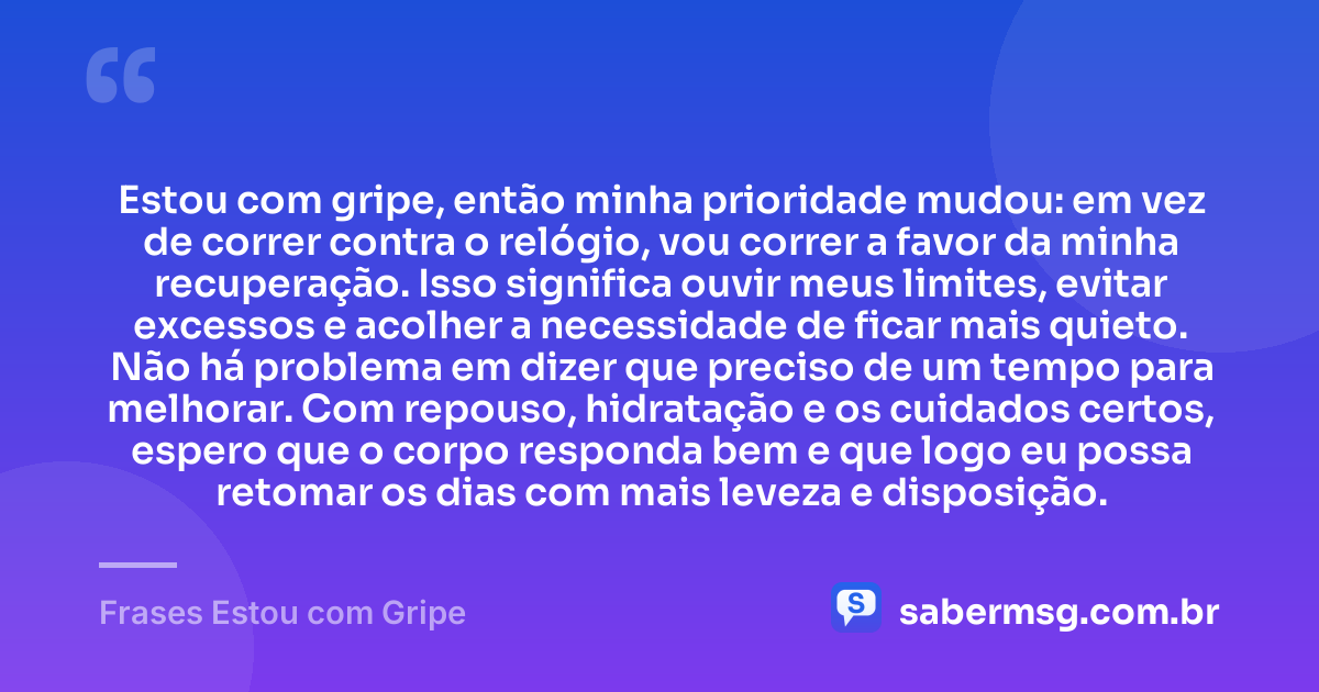 Estou com gripe, então minha prioridade mudou: em vez de correr contra o relógio, vou correr a favor da minha recuperação. Isso significa ouvir meus limites, evitar excessos e acolher a necessidade de ficar mais quieto. Não há problema em dizer que preciso de um tempo para melhorar. Com repouso, hidratação e os cuidados certos, espero que o corpo responda bem e que logo eu possa retomar os dias com mais leveza e disposição. — Frases Estou com Gripe
