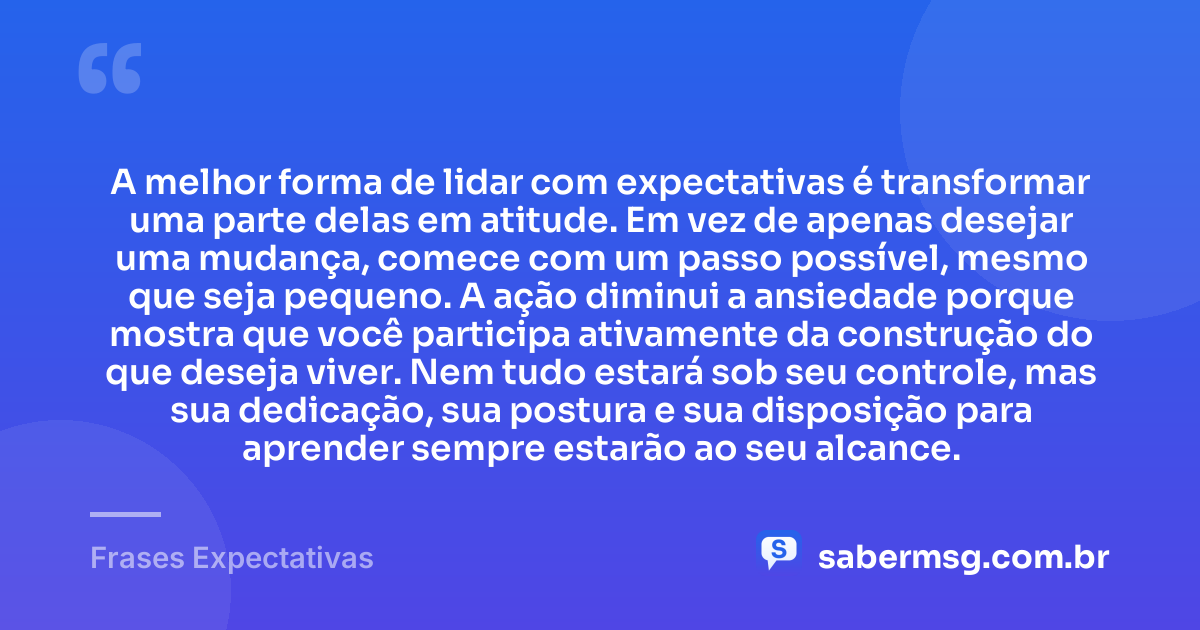 A melhor forma de lidar com expectativas é transformar uma parte delas em atitude. Em vez de apenas desejar uma mudança, comece com um passo possível, mesmo que seja pequeno. A ação diminui a ansiedade porque mostra que você participa ativamente da construção do que deseja viver. Nem tudo estará sob seu controle, mas sua dedicação, sua postura e sua disposição para aprender sempre estarão ao seu alcance. — Frases Expectativas