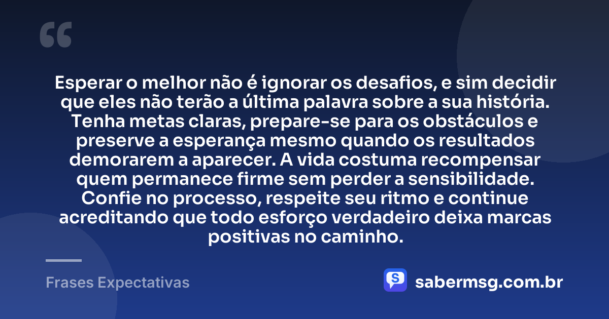 Esperar o melhor não é ignorar os desafios, e sim decidir que eles não terão a última palavra sobre a sua história. Tenha metas claras, prepare-se para os obstáculos e preserve a esperança mesmo quando os resultados demorarem a aparecer. A vida costuma recompensar quem permanece firme sem perder a sensibilidade. Confie no processo, respeite seu ritmo e continue acreditando que todo esforço verdadeiro deixa marcas positivas no caminho. — Frases Expectativas