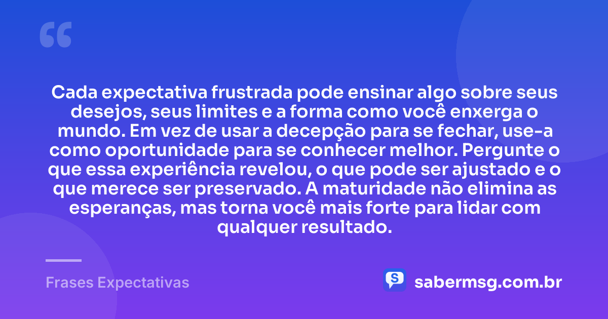 Cada expectativa frustrada pode ensinar algo sobre seus desejos, seus limites e a forma como você enxerga o mundo. Em vez de usar a decepção para se fechar, use-a como oportunidade para se conhecer melhor. Pergunte o que essa experiência revelou, o que pode ser ajustado e o que merece ser preservado. A maturidade não elimina as esperanças, mas torna você mais forte para lidar com qualquer resultado. — Frases Expectativas
