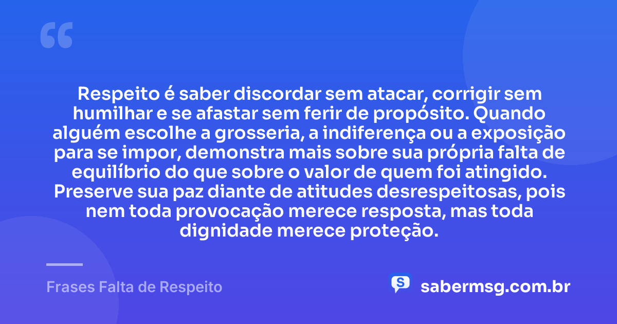 Respeito é saber discordar sem atacar, corrigir sem humilhar e se afastar sem ferir de propósito. Quando alguém escolhe a grosseria, a indiferença ou a exposição para se impor, demonstra mais sobre sua própria falta de equilíbrio do que sobre o valor de quem foi atingido. Preserve sua paz diante de atitudes desrespeitosas, pois nem toda provocação merece resposta, mas toda dignidade merece proteção. — Frases Falta de Respeito
