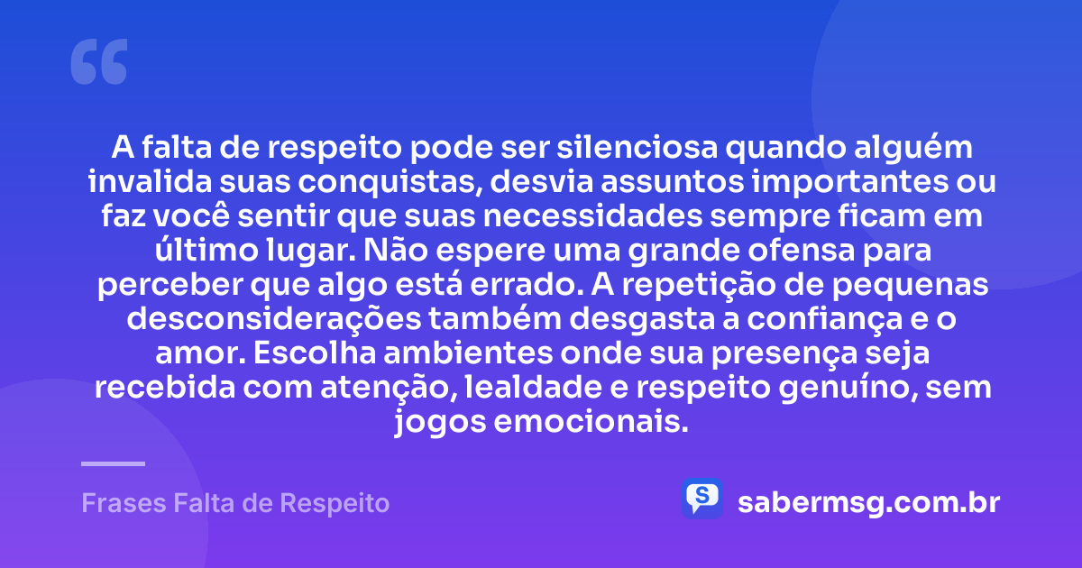 A falta de respeito pode ser silenciosa quando alguém invalida suas conquistas, desvia assuntos importantes ou faz você sentir que suas necessidades sempre ficam em último lugar. Não espere uma grande ofensa para perceber que algo está errado. A repetição de pequenas desconsiderações também desgasta a confiança e o amor. Escolha ambientes onde sua presença seja recebida com atenção, lealdade e respeito genuíno, sem jogos emocionais. — Frases Falta de Respeito