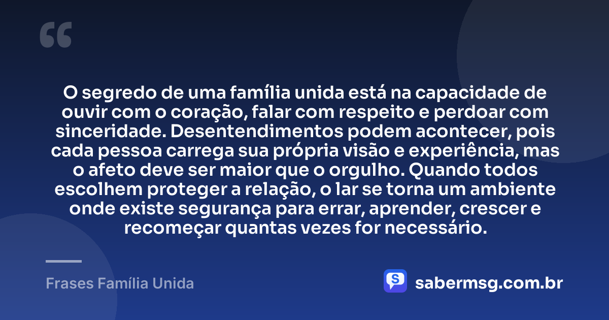 O segredo de uma família unida está na capacidade de ouvir com o coração, falar com respeito e perdoar com sinceridade. Desentendimentos podem acontecer, pois cada pessoa carrega sua própria visão e experiência, mas o afeto deve ser maior que o orgulho. Quando todos escolhem proteger a relação, o lar se torna um ambiente onde existe segurança para errar, aprender, crescer e recomeçar quantas vezes for necessário. — Frases Família Unida