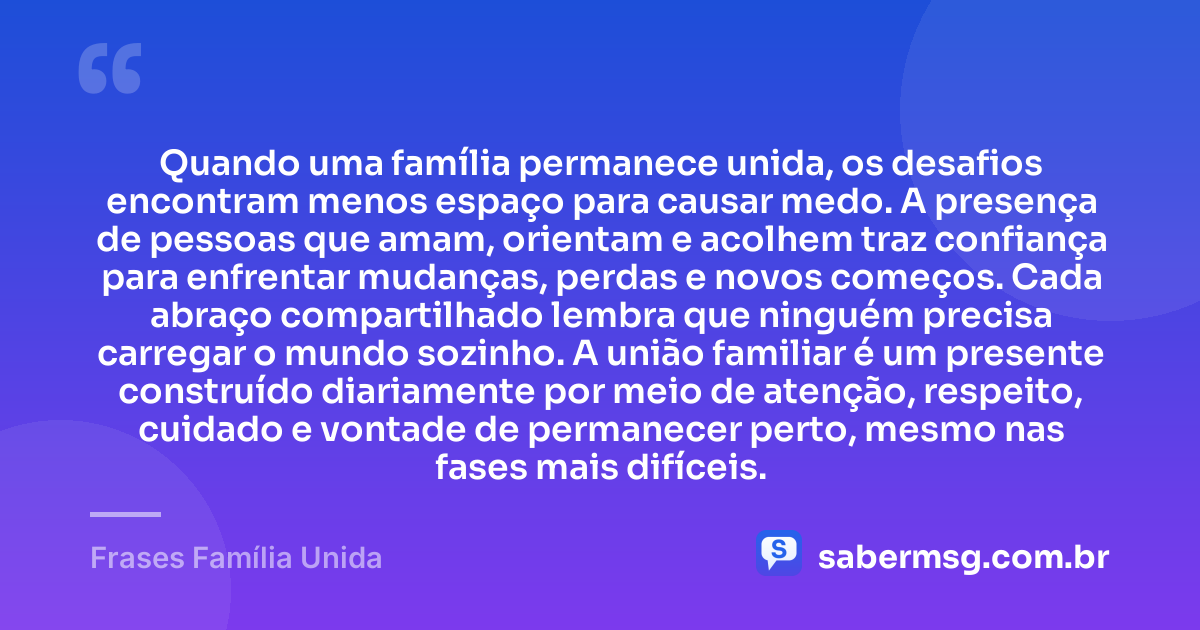 Quando uma família permanece unida, os desafios encontram menos espaço para causar medo. A presença de pessoas que amam, orientam e acolhem traz confiança para enfrentar mudanças, perdas e novos começos. Cada abraço compartilhado lembra que ninguém precisa carregar o mundo sozinho. A união familiar é um presente construído diariamente por meio de atenção, respeito, cuidado e vontade de permanecer perto, mesmo nas fases mais difíceis. — Frases Família Unida