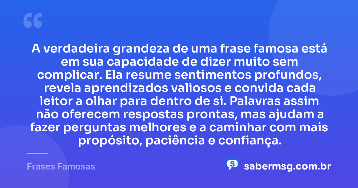 A verdadeira grandeza de uma frase famosa está em sua capacidade de dizer muito sem complicar. Ela resume sentimentos profundos, revela aprendizados valiosos e convida cada leitor a olhar para dentro de si. Palavras assim não oferecem respostas prontas, mas ajudam a fazer perguntas melhores e a caminhar com mais propósito, paciência e confiança. — Frases Famosas