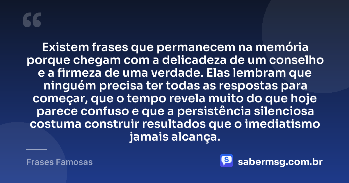 Existem frases que permanecem na memória porque chegam com a delicadeza de um conselho e a firmeza de uma verdade. Elas lembram que ninguém precisa ter todas as respostas para começar, que o tempo revela muito do que hoje parece confuso e que a persistência silenciosa costuma construir resultados que o imediatismo jamais alcança. — Frases Famosas
