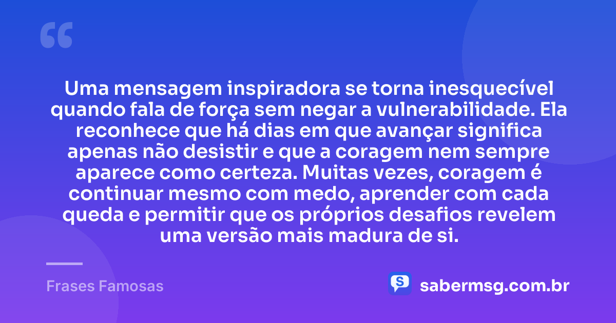 Uma mensagem inspiradora se torna inesquecível quando fala de força sem negar a vulnerabilidade. Ela reconhece que há dias em que avançar significa apenas não desistir e que a coragem nem sempre aparece como certeza. Muitas vezes, coragem é continuar mesmo com medo, aprender com cada queda e permitir que os próprios desafios revelem uma versão mais madura de si. — Frases Famosas