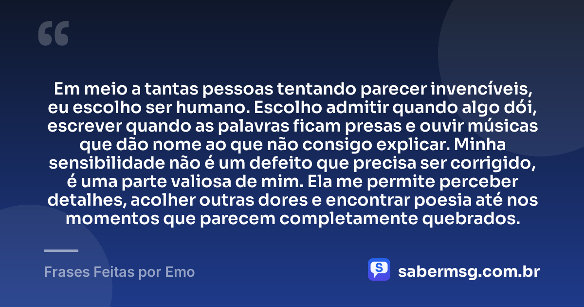Em meio a tantas pessoas tentando parecer invencíveis, eu escolho ser humano. Escolho admitir quando algo dói, escrever quando as palavras ficam presas e ouvir músicas que dão nome ao que não consigo explicar. Minha sensibilidade não é um defeito que precisa ser corrigido, é uma parte valiosa de mim. Ela me permite perceber detalhes, acolher outras dores e encontrar poesia até nos momentos que parecem completamente quebrados. — Frases Feitas por Emo