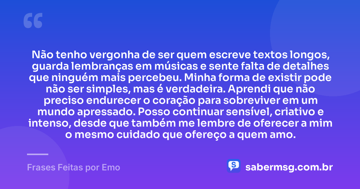 Não tenho vergonha de ser quem escreve textos longos, guarda lembranças em músicas e sente falta de detalhes que ninguém mais percebeu. Minha forma de existir pode não ser simples, mas é verdadeira. Aprendi que não preciso endurecer o coração para sobreviver em um mundo apressado. Posso continuar sensível, criativo e intenso, desde que também me lembre de oferecer a mim o mesmo cuidado que ofereço a quem amo. — Frases Feitas por Emo