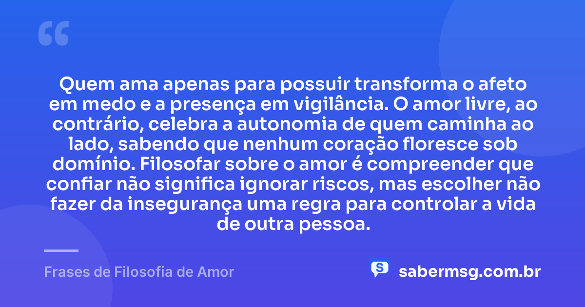 Quem ama apenas para possuir transforma o afeto em medo e a presença em vigilância. O amor livre, ao contrário, celebra a autonomia de quem caminha ao lado, sabendo que nenhum coração floresce sob domínio. Filosofar sobre o amor é compreender que confiar não significa ignorar riscos, mas escolher não fazer da insegurança uma regra para controlar a vida de outra pessoa. — Frases de Filosofia de Amor
