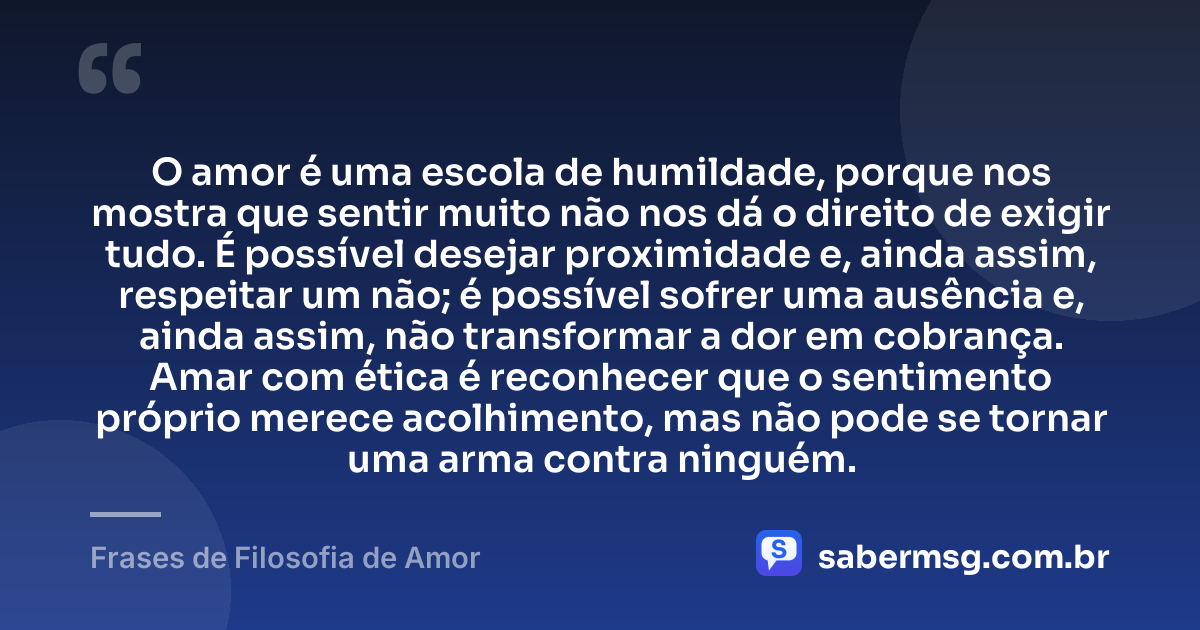 O amor é uma escola de humildade, porque nos mostra que sentir muito não nos dá o direito de exigir tudo. É possível desejar proximidade e, ainda assim, respeitar um não; é possível sofrer uma ausência e, ainda assim, não transformar a dor em cobrança. Amar com ética é reconhecer que o sentimento próprio merece acolhimento, mas não pode se tornar uma arma contra ninguém. — Frases de Filosofia de Amor