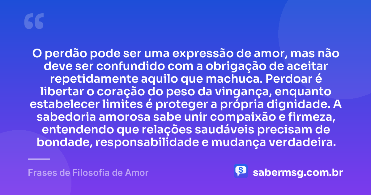O perdão pode ser uma expressão de amor, mas não deve ser confundido com a obrigação de aceitar repetidamente aquilo que machuca. Perdoar é libertar o coração do peso da vingança, enquanto estabelecer limites é proteger a própria dignidade. A sabedoria amorosa sabe unir compaixão e firmeza, entendendo que relações saudáveis precisam de bondade, responsabilidade e mudança verdadeira. — Frases de Filosofia de Amor
