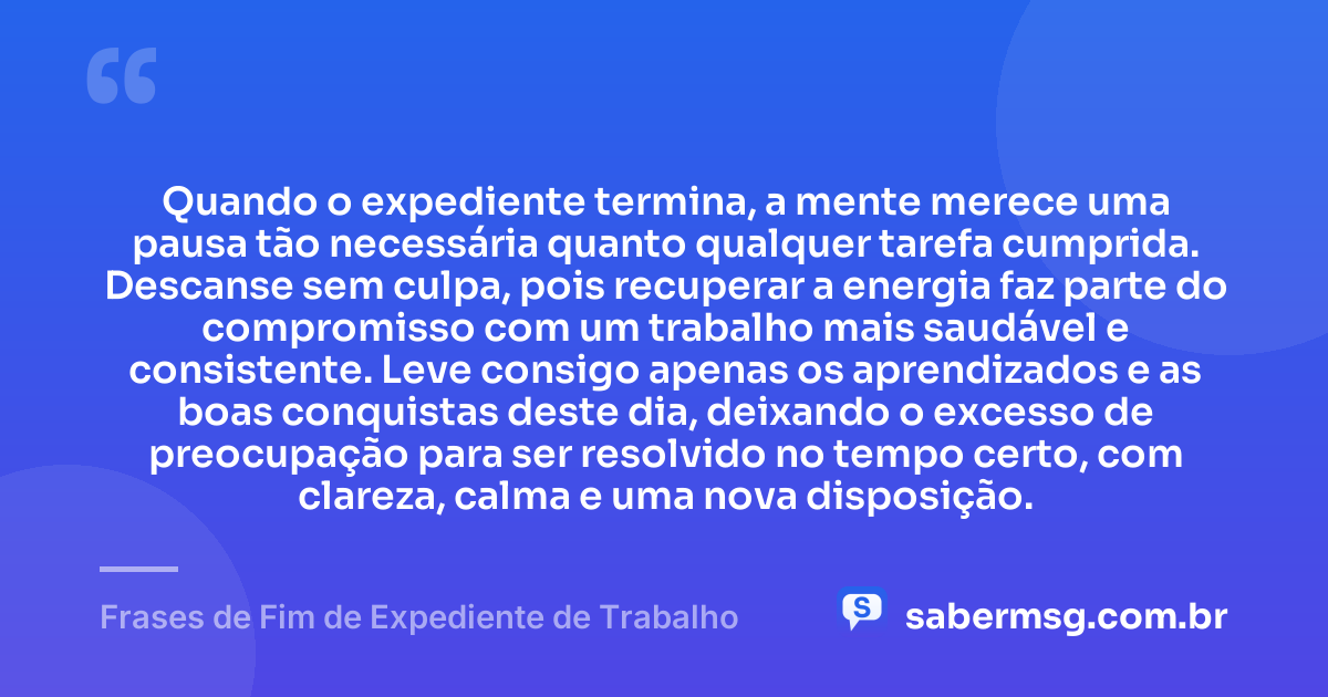 Quando o expediente termina, a mente merece uma pausa tão necessária quanto qualquer tarefa cumprida. Descanse sem culpa, pois recuperar a energia faz parte do compromisso com um trabalho mais saudável e consistente. Leve consigo apenas os aprendizados e as boas conquistas deste dia, deixando o excesso de preocupação para ser resolvido no tempo certo, com clareza, calma e uma nova disposição. — Frases de Fim de Expediente de Trabalho
