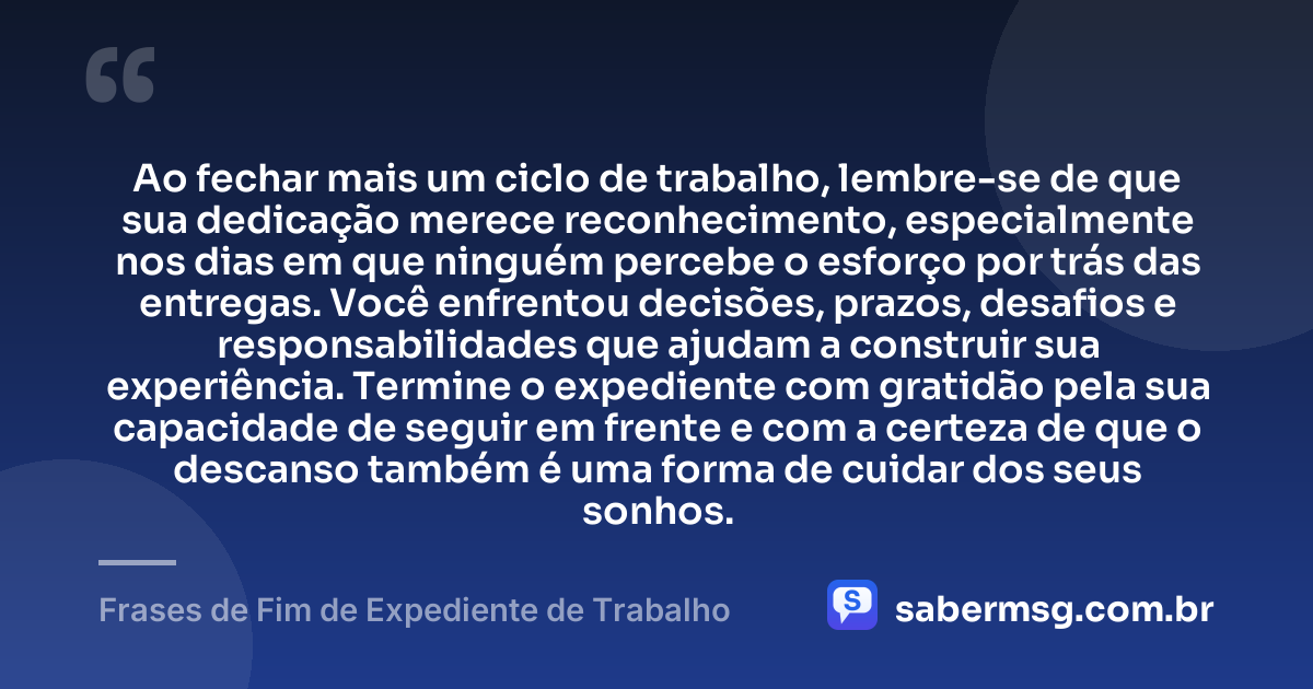 Ao fechar mais um ciclo de trabalho, lembre-se de que sua dedicação merece reconhecimento, especialmente nos dias em que ninguém percebe o esforço por trás das entregas. Você enfrentou decisões, prazos, desafios e responsabilidades que ajudam a construir sua experiência. Termine o expediente com gratidão pela sua capacidade de seguir em frente e com a certeza de que o descanso também é uma forma de cuidar dos seus sonhos. — Frases de Fim de Expediente de Trabalho