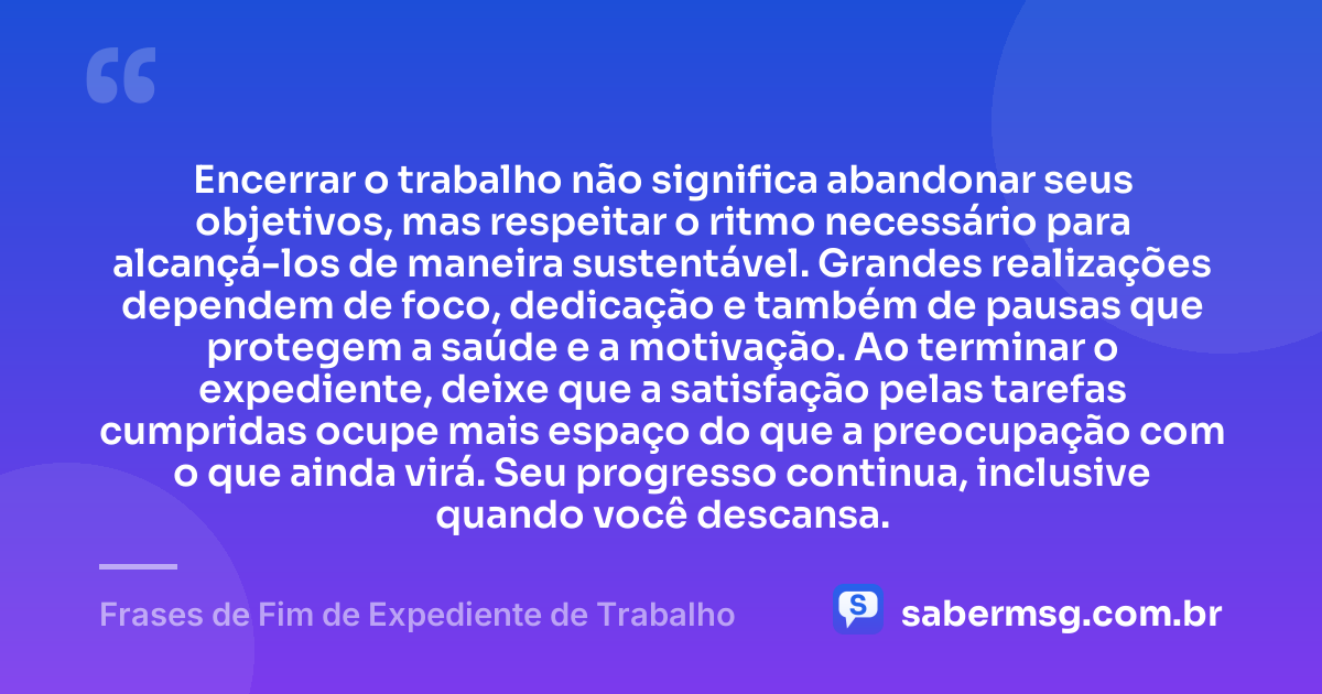 Encerrar o trabalho não significa abandonar seus objetivos, mas respeitar o ritmo necessário para alcançá-los de maneira sustentável. Grandes realizações dependem de foco, dedicação e também de pausas que protegem a saúde e a motivação. Ao terminar o expediente, deixe que a satisfação pelas tarefas cumpridas ocupe mais espaço do que a preocupação com o que ainda virá. Seu progresso continua, inclusive quando você descansa. — Frases de Fim de Expediente de Trabalho