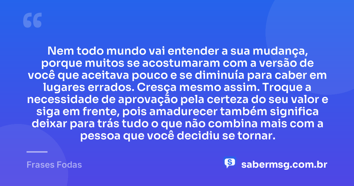 Nem todo mundo vai entender a sua mudança, porque muitos se acostumaram com a versão de você que aceitava pouco e se diminuía para caber em lugares errados. Cresça mesmo assim. Troque a necessidade de aprovação pela certeza do seu valor e siga em frente, pois amadurecer também significa deixar para trás tudo o que não combina mais com a pessoa que você decidiu se tornar. — Frases Fodas