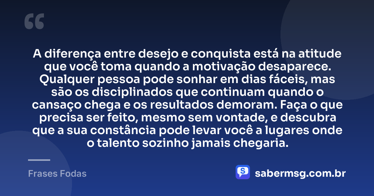 A diferença entre desejo e conquista está na atitude que você toma quando a motivação desaparece. Qualquer pessoa pode sonhar em dias fáceis, mas são os disciplinados que continuam quando o cansaço chega e os resultados demoram. Faça o que precisa ser feito, mesmo sem vontade, e descubra que a sua constância pode levar você a lugares onde o talento sozinho jamais chegaria. — Frases Fodas