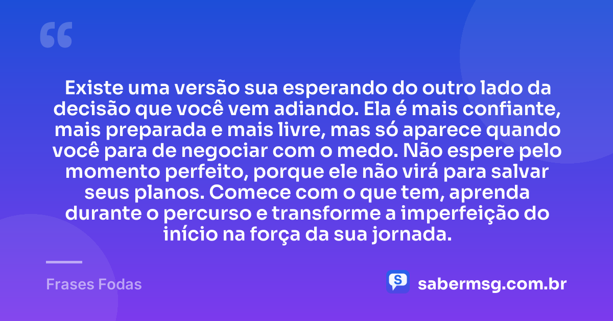 Existe uma versão sua esperando do outro lado da decisão que você vem adiando. Ela é mais confiante, mais preparada e mais livre, mas só aparece quando você para de negociar com o medo. Não espere pelo momento perfeito, porque ele não virá para salvar seus planos. Comece com o que tem, aprenda durante o percurso e transforme a imperfeição do início na força da sua jornada. — Frases Fodas