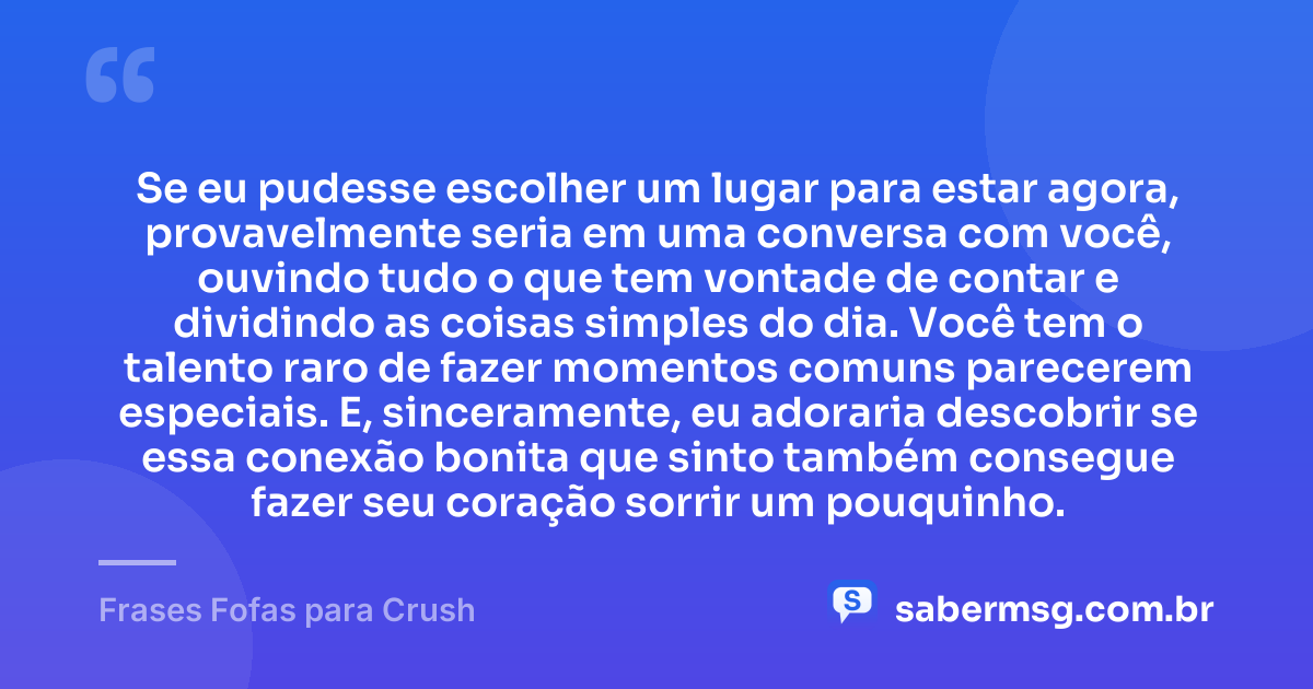 Se eu pudesse escolher um lugar para estar agora, provavelmente seria em uma conversa com você, ouvindo tudo o que tem vontade de contar e dividindo as coisas simples do dia. Você tem o talento raro de fazer momentos comuns parecerem especiais. E, sinceramente, eu adoraria descobrir se essa conexão bonita que sinto também consegue fazer seu coração sorrir um pouquinho. — Frases Fofas para Crush