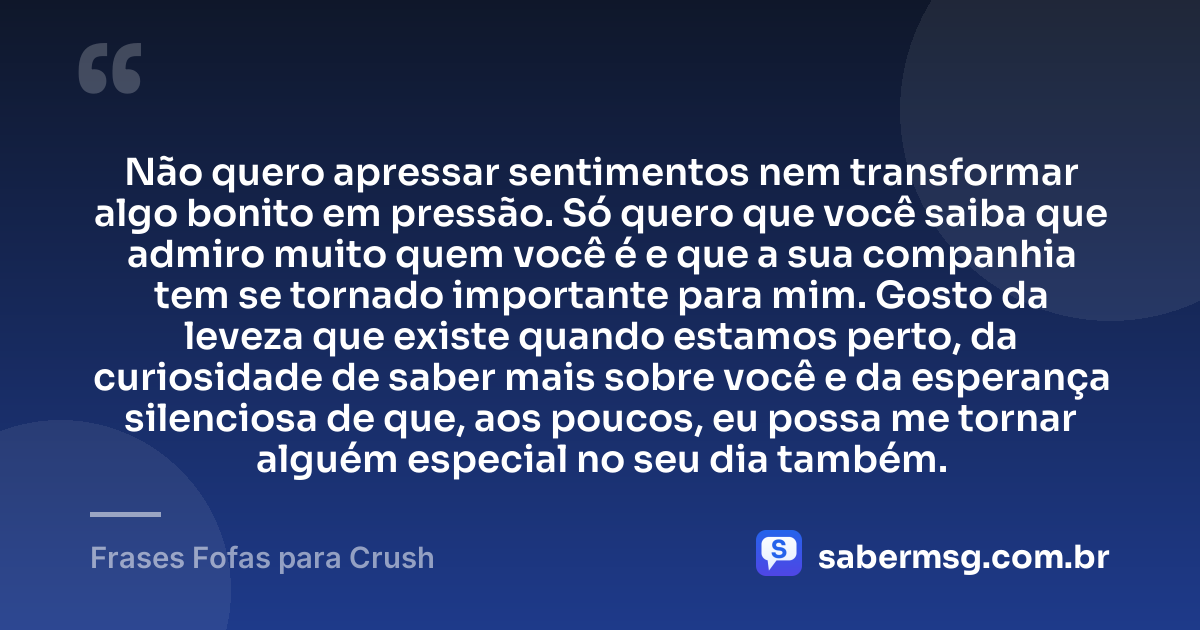Não quero apressar sentimentos nem transformar algo bonito em pressão. Só quero que você saiba que admiro muito quem você é e que a sua companhia tem se tornado importante para mim. Gosto da leveza que existe quando estamos perto, da curiosidade de saber mais sobre você e da esperança silenciosa de que, aos poucos, eu possa me tornar alguém especial no seu dia também. — Frases Fofas para Crush