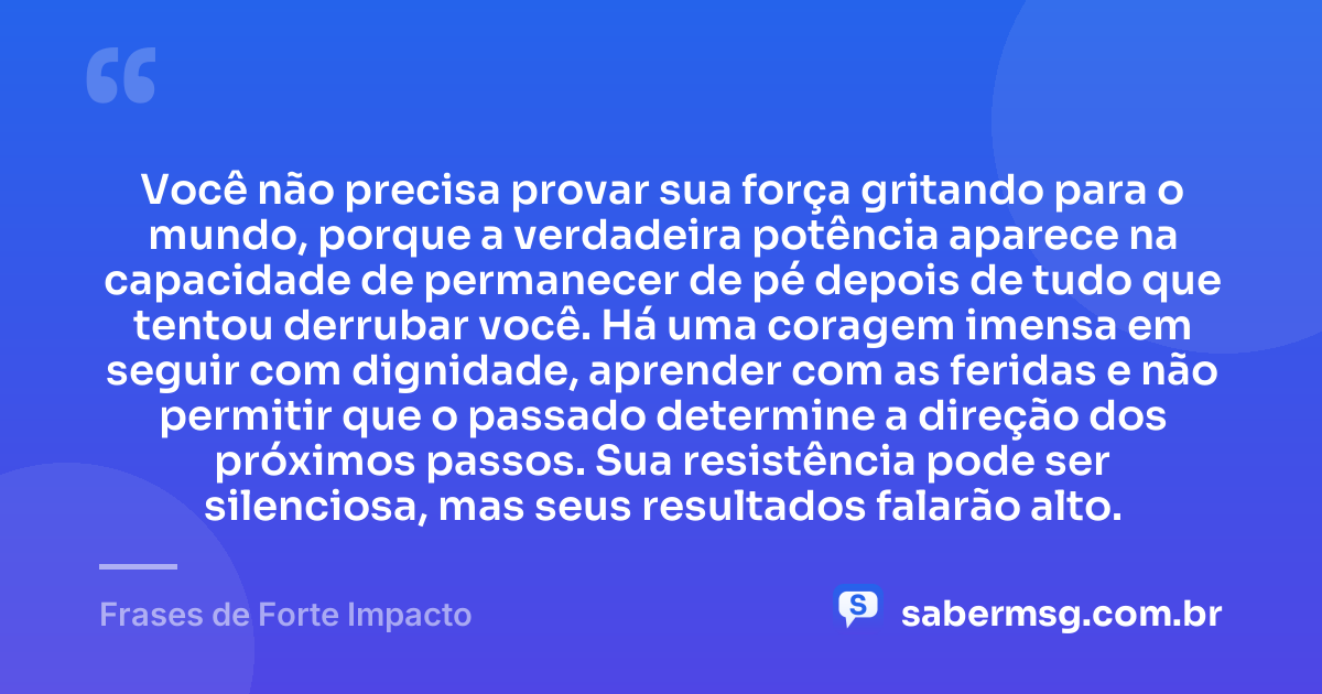 Você não precisa provar sua força gritando para o mundo, porque a verdadeira potência aparece na capacidade de permanecer de pé depois de tudo que tentou derrubar você. Há uma coragem imensa em seguir com dignidade, aprender com as feridas e não permitir que o passado determine a direção dos próximos passos. Sua resistência pode ser silenciosa, mas seus resultados falarão alto. — Frases de Forte Impacto