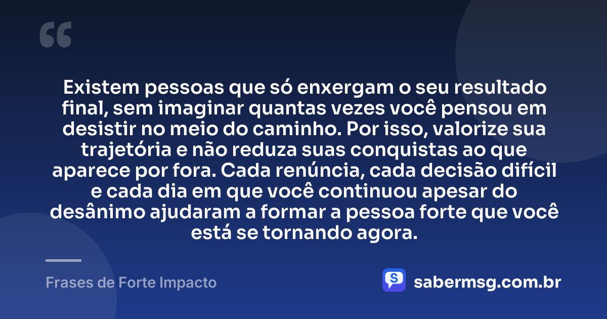 Existem pessoas que só enxergam o seu resultado final, sem imaginar quantas vezes você pensou em desistir no meio do caminho. Por isso, valorize sua trajetória e não reduza suas conquistas ao que aparece por fora. Cada renúncia, cada decisão difícil e cada dia em que você continuou apesar do desânimo ajudaram a formar a pessoa forte que você está se tornando agora. — Frases de Forte Impacto