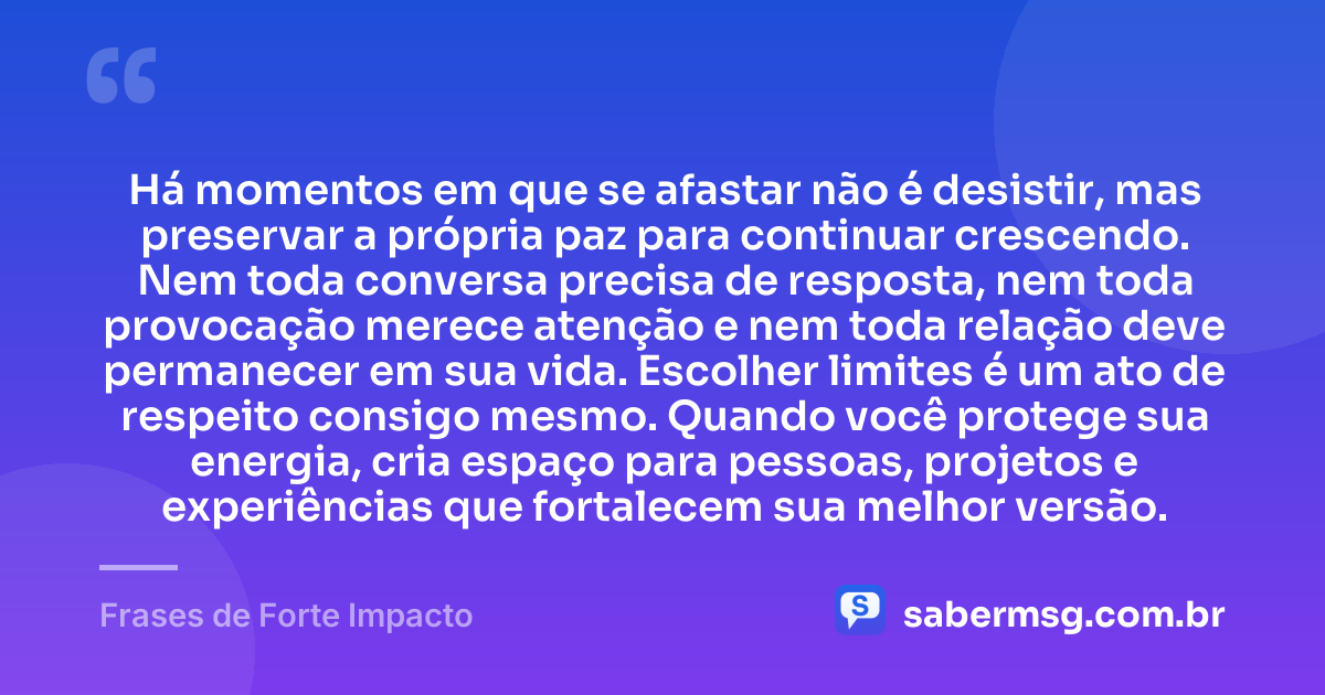 Há momentos em que se afastar não é desistir, mas preservar a própria paz para continuar crescendo. Nem toda conversa precisa de resposta, nem toda provocação merece atenção e nem toda relação deve permanecer em sua vida. Escolher limites é um ato de respeito consigo mesmo. Quando você protege sua energia, cria espaço para pessoas, projetos e experiências que fortalecem sua melhor versão. — Frases de Forte Impacto