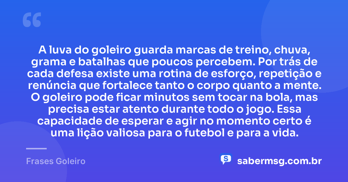 A luva do goleiro guarda marcas de treino, chuva, grama e batalhas que poucos percebem. Por trás de cada defesa existe uma rotina de esforço, repetição e renúncia que fortalece tanto o corpo quanto a mente. O goleiro pode ficar minutos sem tocar na bola, mas precisa estar atento durante todo o jogo. Essa capacidade de esperar e agir no momento certo é uma lição valiosa para o futebol e para a vida. — Frases Goleiro
