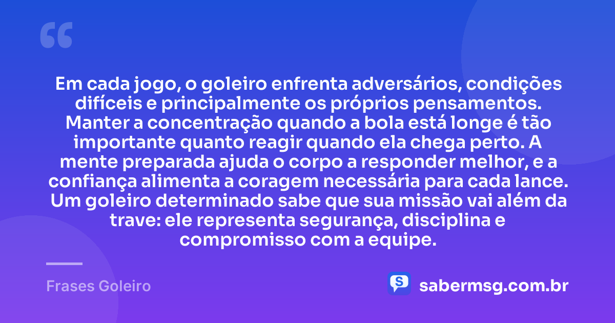 Em cada jogo, o goleiro enfrenta adversários, condições difíceis e principalmente os próprios pensamentos. Manter a concentração quando a bola está longe é tão importante quanto reagir quando ela chega perto. A mente preparada ajuda o corpo a responder melhor, e a confiança alimenta a coragem necessária para cada lance. Um goleiro determinado sabe que sua missão vai além da trave: ele representa segurança, disciplina e compromisso com a equipe. — Frases Goleiro
