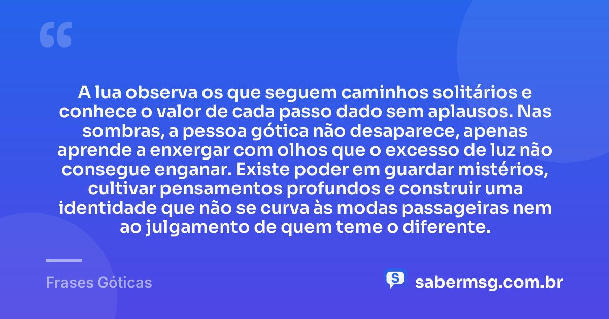 A lua observa os que seguem caminhos solitários e conhece o valor de cada passo dado sem aplausos. Nas sombras, a pessoa gótica não desaparece, apenas aprende a enxergar com olhos que o excesso de luz não consegue enganar. Existe poder em guardar mistérios, cultivar pensamentos profundos e construir uma identidade que não se curva às modas passageiras nem ao julgamento de quem teme o diferente. — Frases Góticas