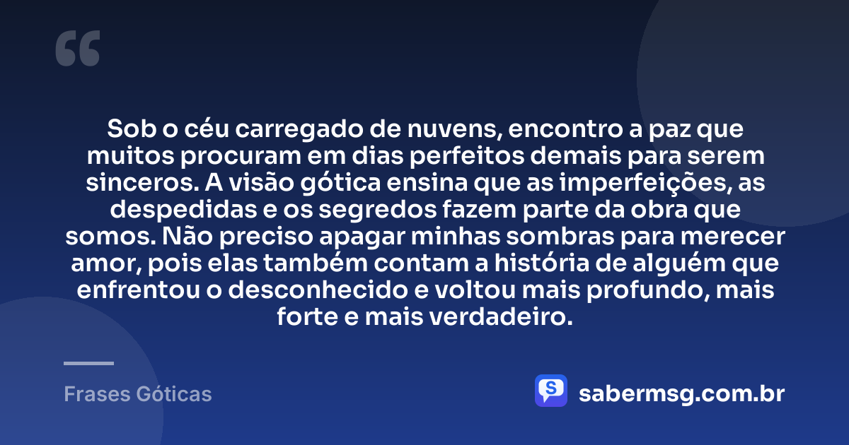 Sob o céu carregado de nuvens, encontro a paz que muitos procuram em dias perfeitos demais para serem sinceros. A visão gótica ensina que as imperfeições, as despedidas e os segredos fazem parte da obra que somos. Não preciso apagar minhas sombras para merecer amor, pois elas também contam a história de alguém que enfrentou o desconhecido e voltou mais profundo, mais forte e mais verdadeiro. — Frases Góticas