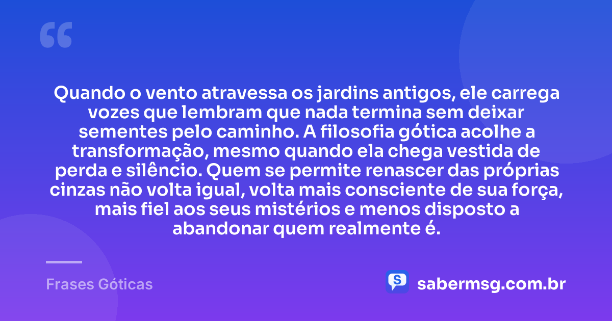 Quando o vento atravessa os jardins antigos, ele carrega vozes que lembram que nada termina sem deixar sementes pelo caminho. A filosofia gótica acolhe a transformação, mesmo quando ela chega vestida de perda e silêncio. Quem se permite renascer das próprias cinzas não volta igual, volta mais consciente de sua força, mais fiel aos seus mistérios e menos disposto a abandonar quem realmente é. — Frases Góticas