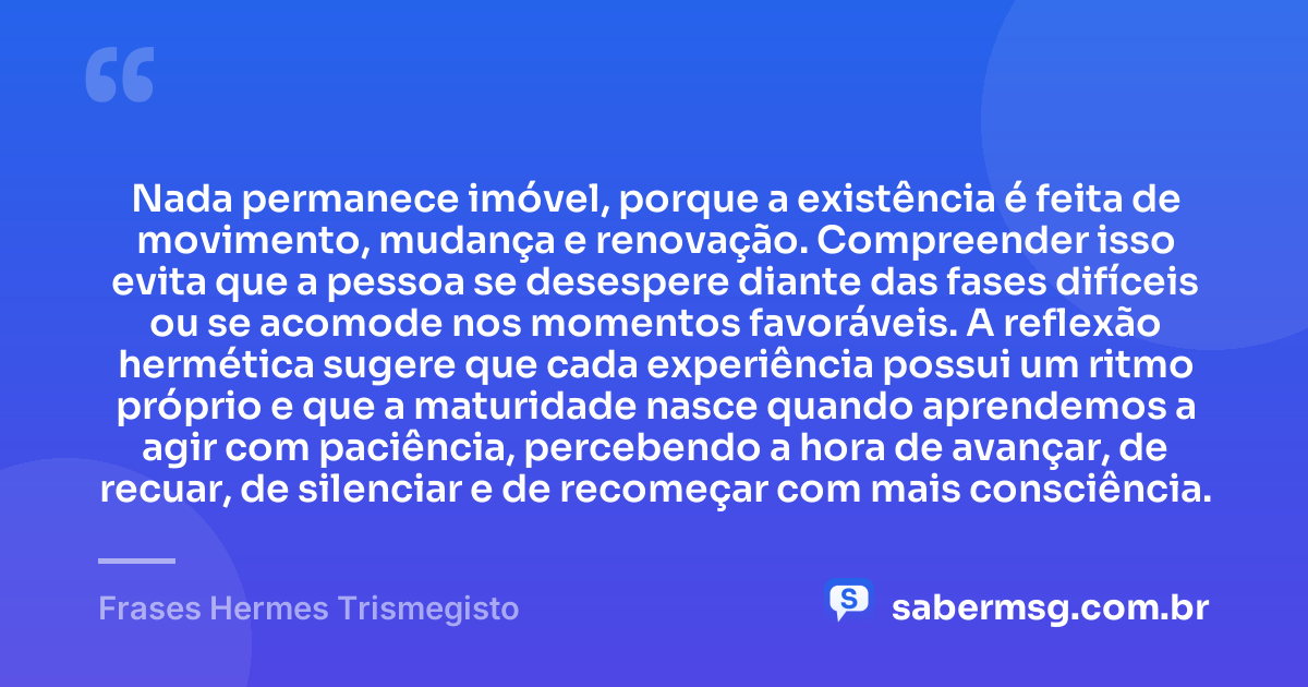 Nada permanece imóvel, porque a existência é feita de movimento, mudança e renovação. Compreender isso evita que a pessoa se desespere diante das fases difíceis ou se acomode nos momentos favoráveis. A reflexão hermética sugere que cada experiência possui um ritmo próprio e que a maturidade nasce quando aprendemos a agir com paciência, percebendo a hora de avançar, de recuar, de silenciar e de recomeçar com mais consciência. — Frases Hermes Trismegisto