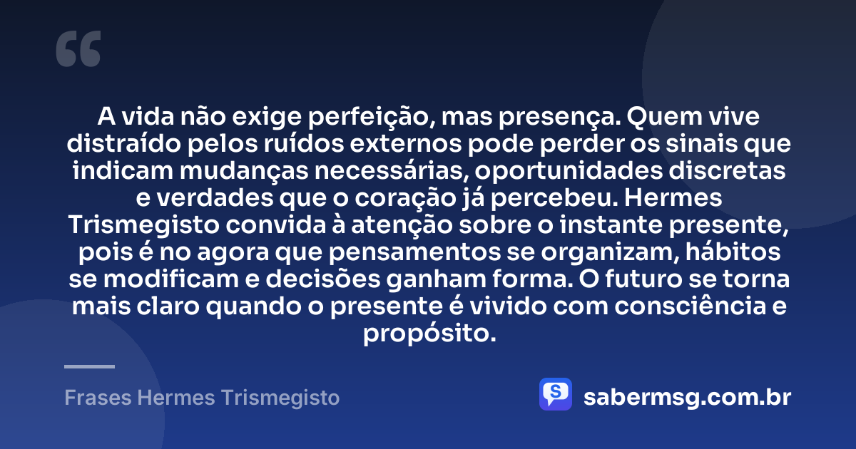A vida não exige perfeição, mas presença. Quem vive distraído pelos ruídos externos pode perder os sinais que indicam mudanças necessárias, oportunidades discretas e verdades que o coração já percebeu. Hermes Trismegisto convida à atenção sobre o instante presente, pois é no agora que pensamentos se organizam, hábitos se modificam e decisões ganham forma. O futuro se torna mais claro quando o presente é vivido com consciência e propósito. — Frases Hermes Trismegisto