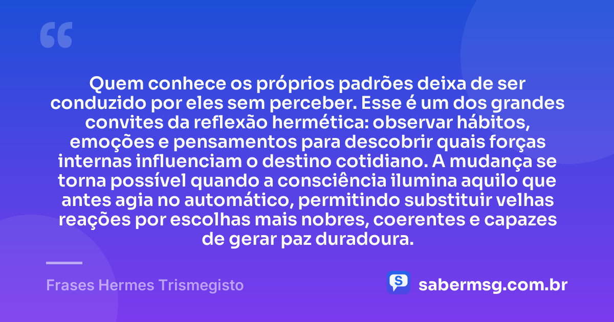 Quem conhece os próprios padrões deixa de ser conduzido por eles sem perceber. Esse é um dos grandes convites da reflexão hermética: observar hábitos, emoções e pensamentos para descobrir quais forças internas influenciam o destino cotidiano. A mudança se torna possível quando a consciência ilumina aquilo que antes agia no automático, permitindo substituir velhas reações por escolhas mais nobres, coerentes e capazes de gerar paz duradoura. — Frases Hermes Trismegisto